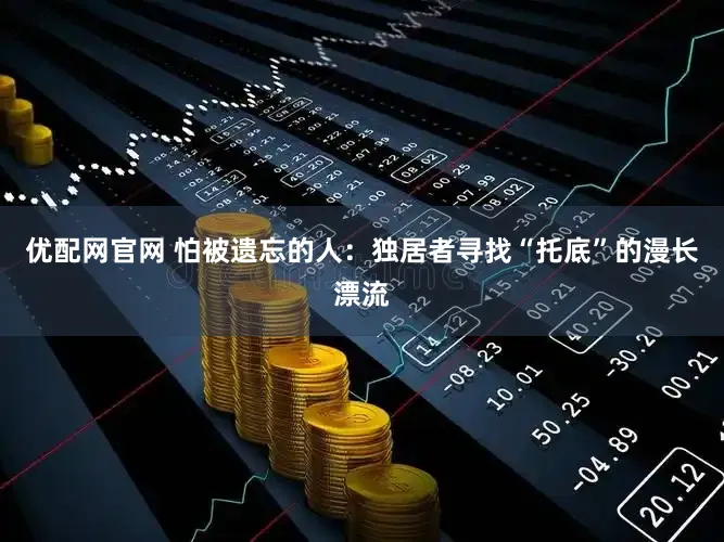 优配网官网 怕被遗忘的人：独居者寻找“托底”的漫长漂流