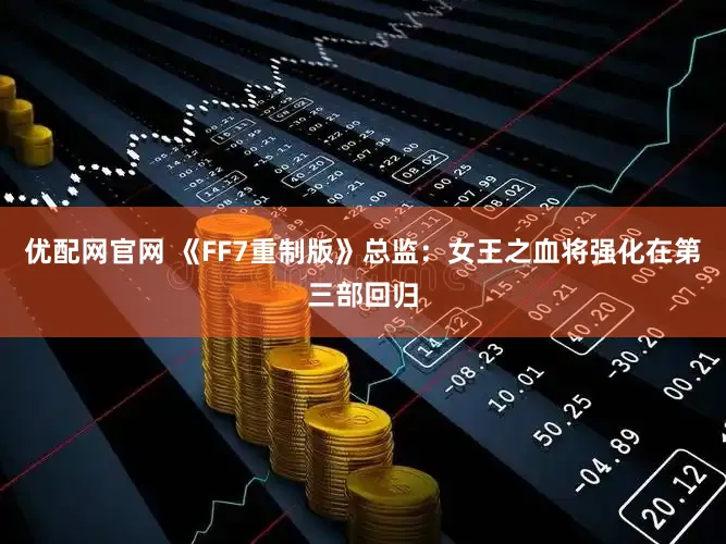 优配网官网 《FF7重制版》总监：女王之血将强化在第三部回归