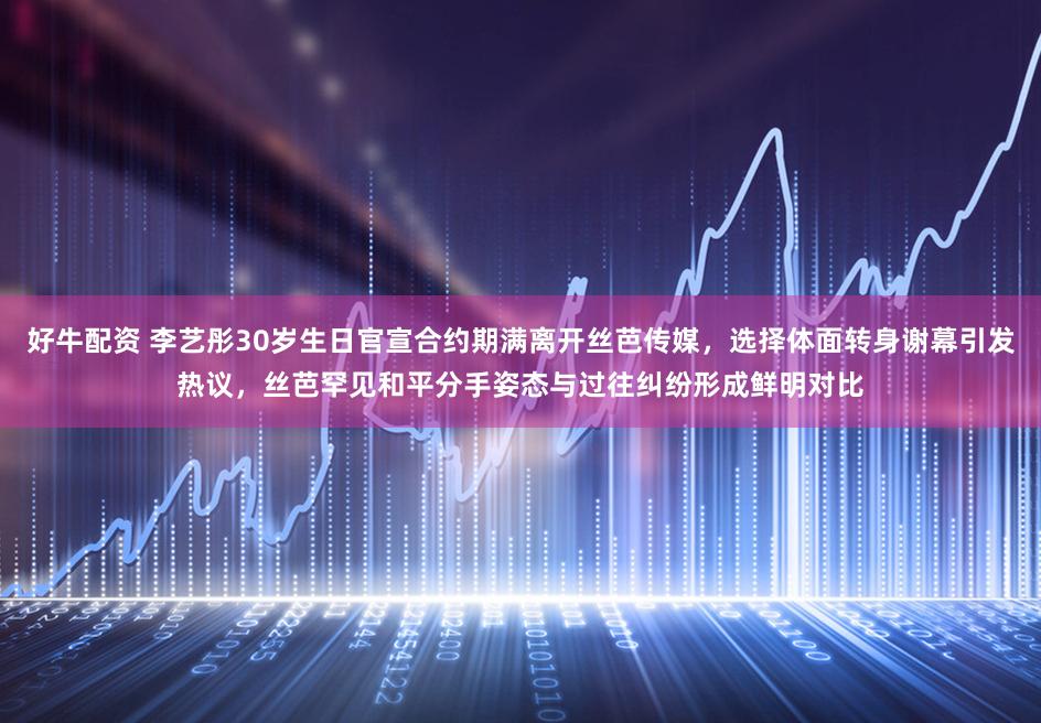 好牛配资 李艺彤30岁生日官宣合约期满离开丝芭传媒，选择体面转身谢幕引发热议，丝芭罕见和平分手姿态与过往纠纷形成鲜明对比