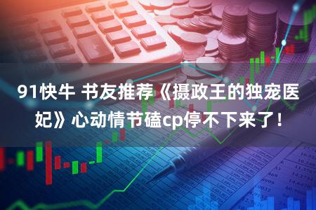 91快牛 书友推荐《摄政王的独宠医妃》心动情节磕cp停不下来了！