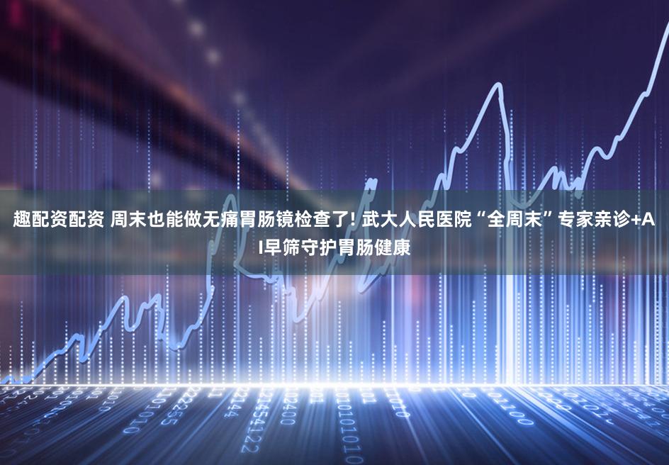 趣配资配资 周末也能做无痛胃肠镜检查了! 武大人民医院“全周末”专家亲诊+AI早筛守护胃肠健康