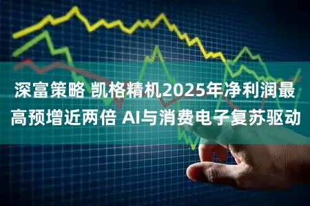 深富策略 凯格精机2025年净利润最高预增近两倍 AI与消费电子复苏驱动