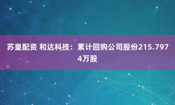 苏皇配资 和达科技：累计回购公司股份215.7974万股
