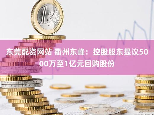 东莞配资网站 衢州东峰：控股股东提议5000万至1亿元回购股份