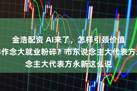 金浩配资 AI来了，怎样引颈价值竞争？怎样作念大就业粉碎？市东说念主大代表方永新这么说