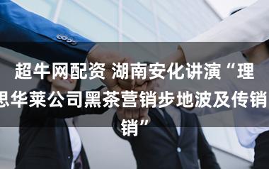 超牛网配资 湖南安化讲演“理思华莱公司黑茶营销步地波及传销”