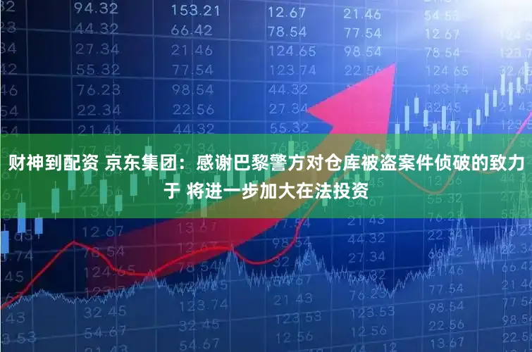 财神到配资 京东集团：感谢巴黎警方对仓库被盗案件侦破的致力于 将进一步加大在法投资