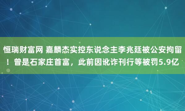 恒瑞财富网 嘉麟杰实控东说念主李兆廷被公安拘留！曾是石家庄首富，此前因讹诈刊行等被罚5.9亿
