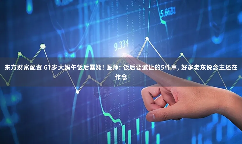 东方财富配资 61岁大妈午饭后暴毙! 医师: 饭后要避让的5件事, 好多老东说念主还在作念