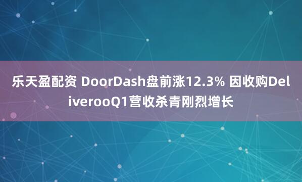 乐天盈配资 DoorDash盘前涨12.3% 因收购DeliverooQ1营收杀青刚烈增长