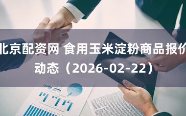 北京配资网 食用玉米淀粉商品报价动态（2026-02-22）