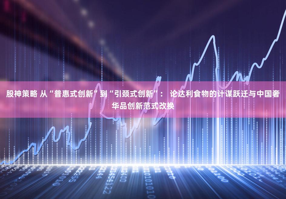 股神策略 从“普惠式创新”到“引颈式创新”： 论达利食物的计谋跃迁与中国奢华品创新范式改换