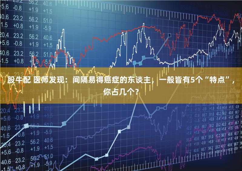 股牛配 医师发现：间隔易得癌症的东谈主，一般皆有5个“特点”，你占几个？