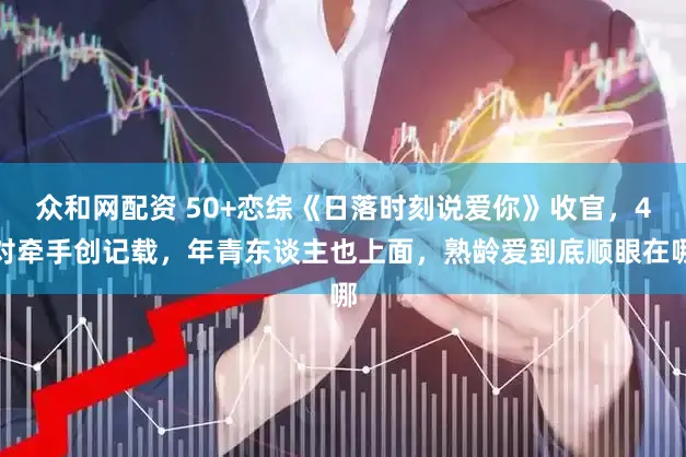 众和网配资 50+恋综《日落时刻说爱你》收官，4对牵手创记载，年青东谈主也上面，熟龄爱到底顺眼在哪