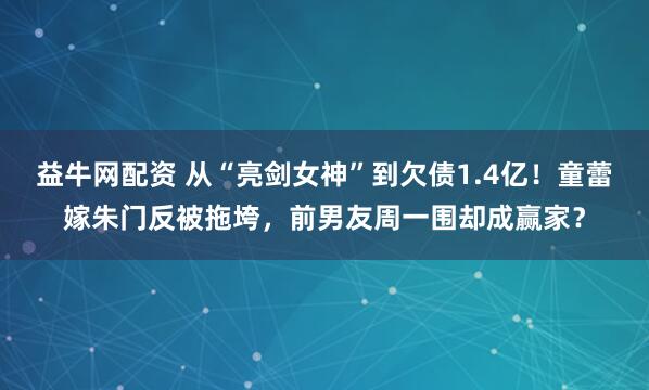 益牛网配资 从“亮剑女神”到欠债1.4亿！童蕾嫁朱门反被拖垮，前男友周一围却成赢家？