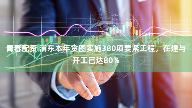 青春配资 浦东本年贪图实施380项要紧工程，在建与开工已达80%