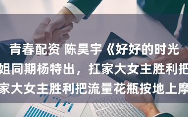 青春配资 陈昊宇《好好的时光》庄好好vs浪姐同期杨特出，扛家大女主胜利把流量花瓶按地上摩擦