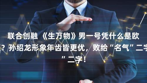 联合创融 《生万物》男一号凭什么是欧豪？孙绍龙形象年齿皆更优，败给“名气”二字！