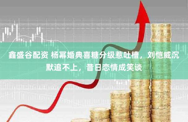 鑫盛谷配资 杨幂婚典喜糖分级惹吐槽，刘恺威沉默追不上，昔日恋情成笑谈