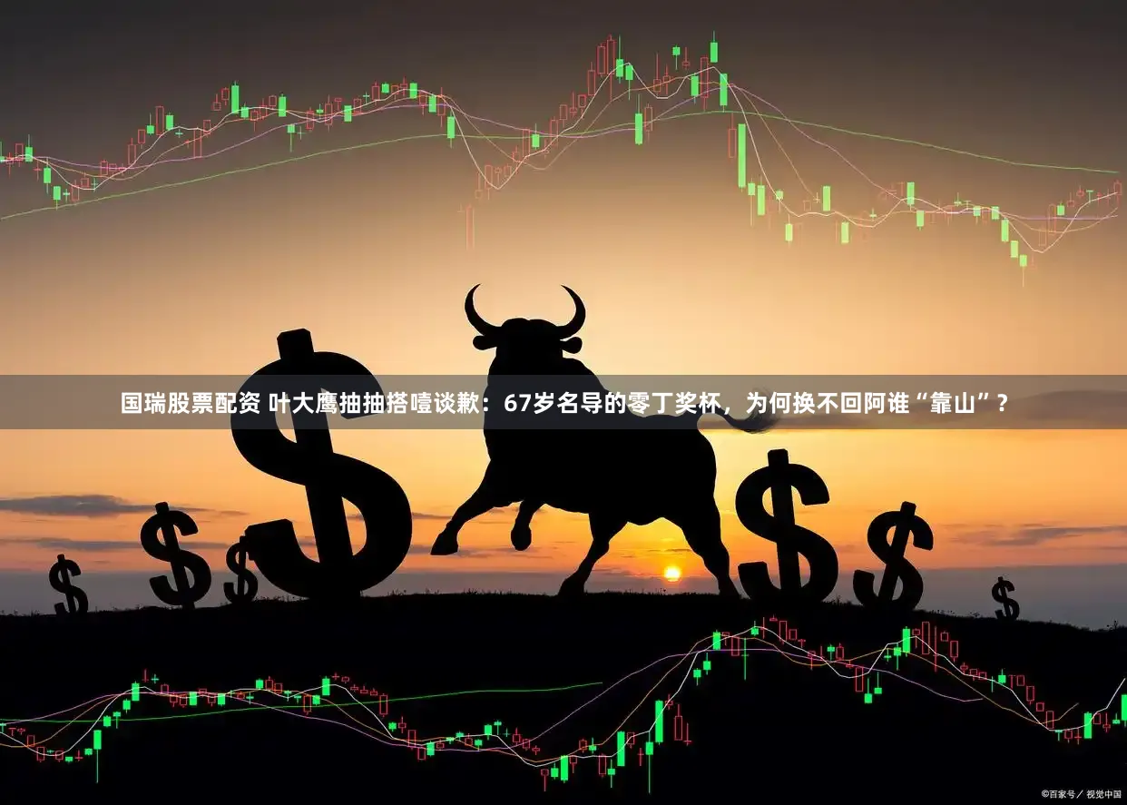 国瑞股票配资 叶大鹰抽抽搭噎谈歉：67岁名导的零丁奖杯，为何换不回阿谁“靠山”？