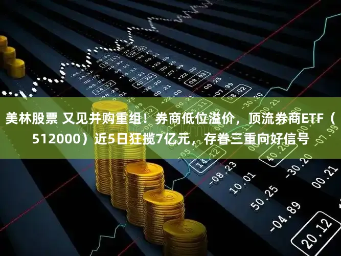 美林股票 又见并购重组！券商低位溢价，顶流券商ETF（512000）近5日狂揽7亿元，存眷三重向好信号