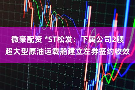 微豪配资 *ST松发：下属公司2艘超大型原油运载船建立左券签约收效