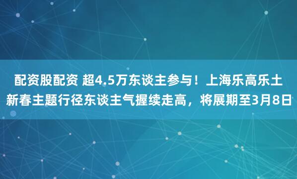 配资股配资 超4.5万东谈主参与！上海乐高乐土新春主题行径东谈主气握续走高，将展期至3月8日