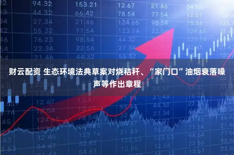财云配资 生态环境法典草案对烧秸秆、“家门口”油烟衰落噪声等作出章程