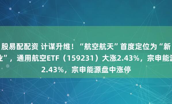 股易配配资 计谋升维！“航空航天”首度定位为“新兴撑握产业”，通用航空ETF（159231）大涨2.43%，宗申能源盘中涨停