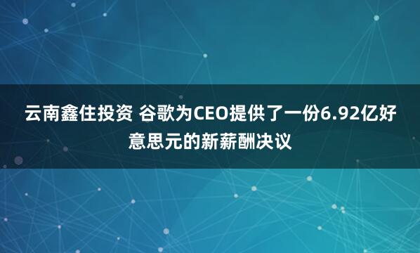 云南鑫住投资 谷歌为CEO提供了一份6.92亿好意思元的新薪酬决议