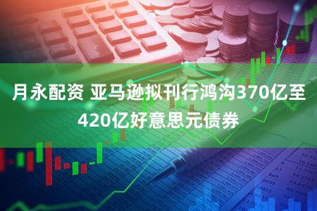 月永配资 亚马逊拟刊行鸿沟370亿至420亿好意思元债券