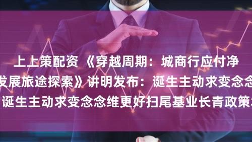 上上策配资 《穿越周期：城商行应付净息差收窄的高质地发展旅途探索》讲明发布：诞生主动求变念念维更好扫尾基业长青政策场合