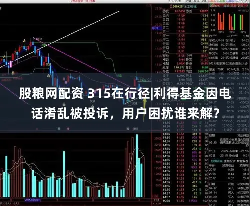 股粮网配资 315在行径|利得基金因电话淆乱被投诉，用户困扰谁来解？