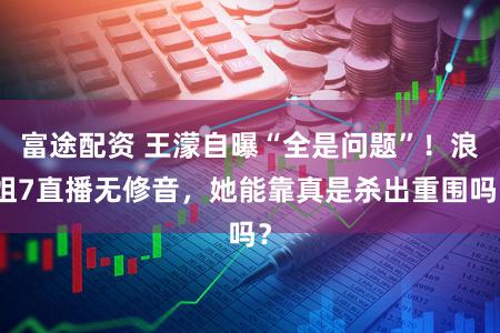 富途配资 王濛自曝“全是问题”！浪姐7直播无修音，她能靠真是杀出重围吗？