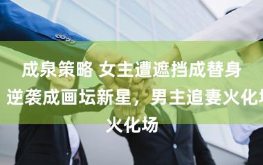 成泉策略 女主遭遮挡成替身，逆袭成画坛新星，男主追妻火化场