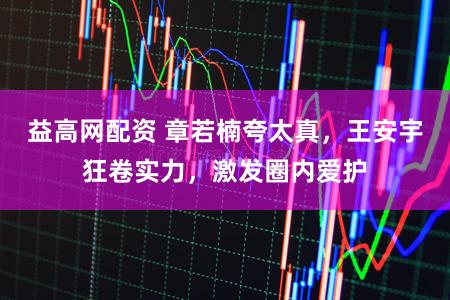 益高网配资 章若楠夸太真，王安宇狂卷实力，激发圈内爱护