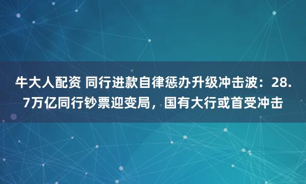 牛大人配资 同行进款自律惩办升级冲击波：28.7万亿同行钞票迎变局，国有大行或首受冲击