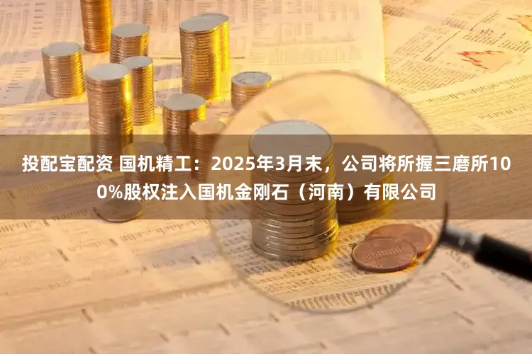 投配宝配资 国机精工：2025年3月末，公司将所握三磨所100%股权注入国机金刚石（河南）有限公司