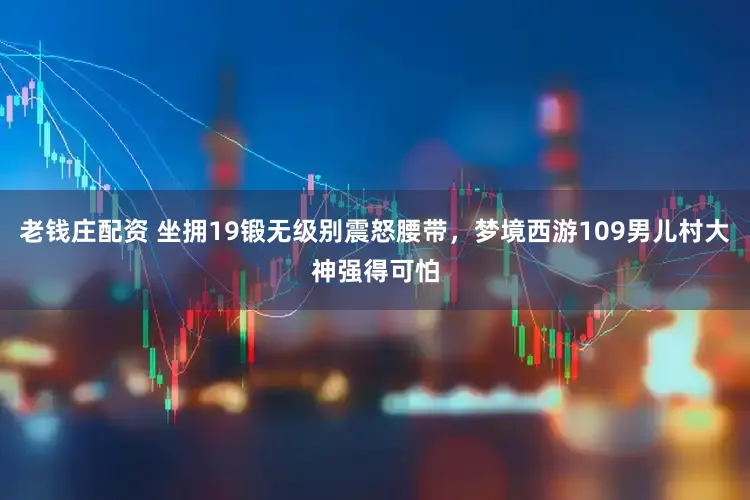 老钱庄配资 坐拥19锻无级别震怒腰带，梦境西游109男儿村大神强得可怕