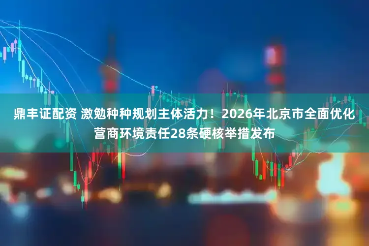 鼎丰证配资 激勉种种规划主体活力！2026年北京市全面优化营商环境责任28条硬核举措发布