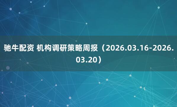 驰牛配资 机构调研策略周报(2026.03.16-2026.03.20)