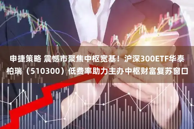 申捷策略 震憾市聚焦中枢宽基！沪深300ETF华泰柏瑞（510300）低费率助力主办中枢财富复苏窗口