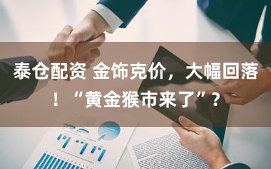 泰仓配资 金饰克价，大幅回落！“黄金猴市来了”？