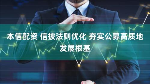 本信配资 信披法则优化 夯实公募高质地发展根基