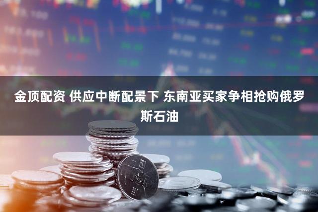 金顶配资 供应中断配景下 东南亚买家争相抢购俄罗斯石油