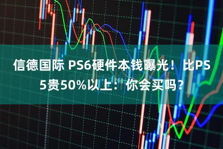 信德国际 PS6硬件本钱曝光!比PS5贵50%以上:你会买吗?