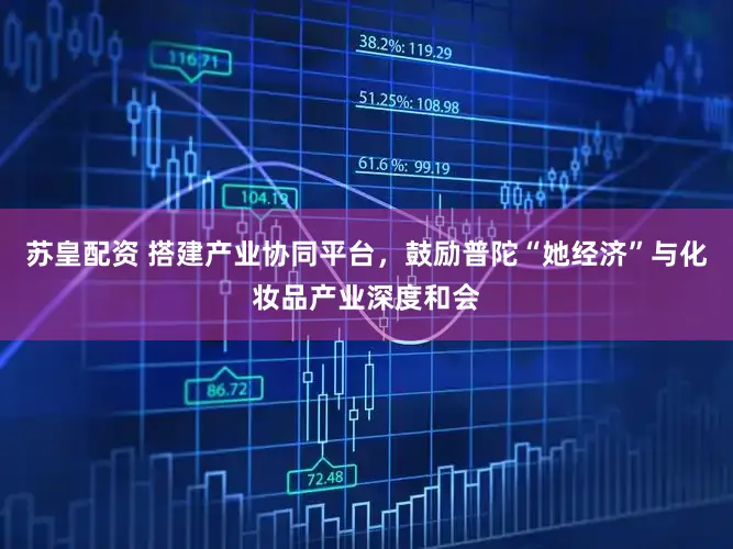 苏皇配资 搭建产业协同平台，鼓励普陀“她经济”与化妆品产业深度和会