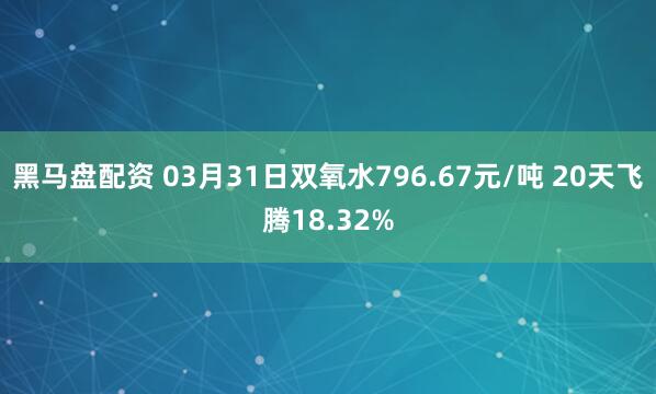 黑马盘配资 03月31日双氧水796.67元/吨 20天飞腾18.32%