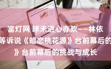 富灯网 球未进心亦欢——林依晨、陈贵寓等诉说《暗恋桃花源》台前幕后的挑战与成长