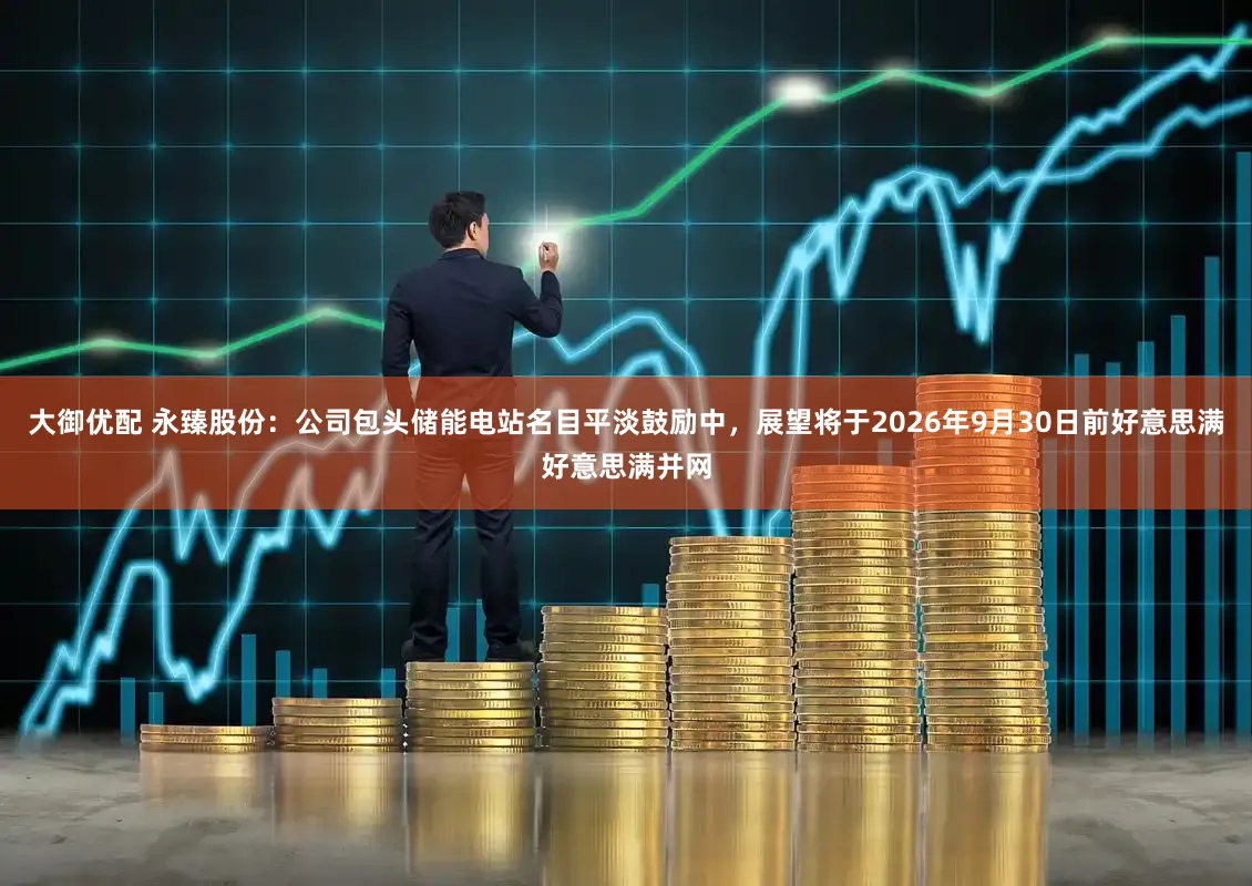 大御优配 永臻股份：公司包头储能电站名目平淡鼓励中，展望将于2026年9月30日前好意思满好意思满并网